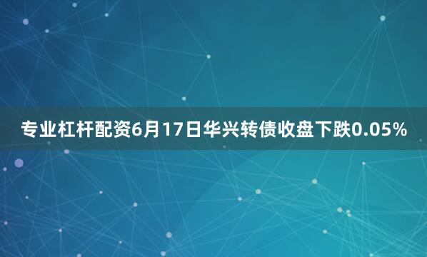 专业杠杆配资6月17日华兴转债收盘下跌0.05%