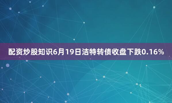 配资炒股知识6月19日洁特转债收盘下跌0.16%