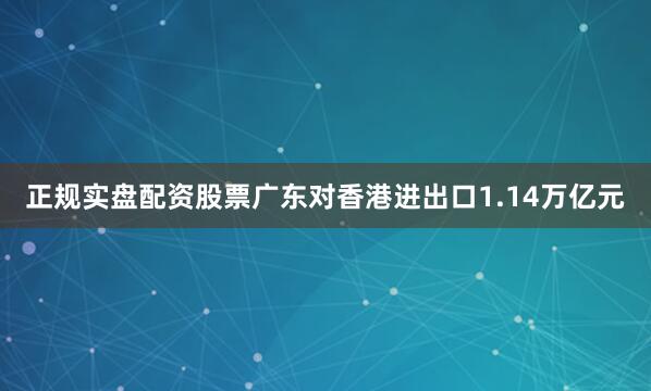 正规实盘配资股票广东对香港进出口1.14万亿元