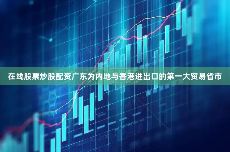 在线股票炒股配资广东为内地与香港进出口的第一大贸易省市