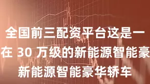 全国前三配资平台这是一款定位在 30 万级的新能源智能豪华轿车