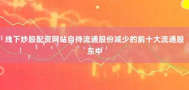 线下炒股配资网站自持流通股份减少的前十大流通股东中