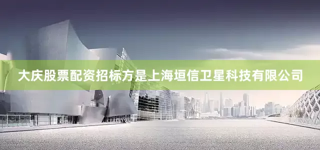 大庆股票配资招标方是上海垣信卫星科技有限公司