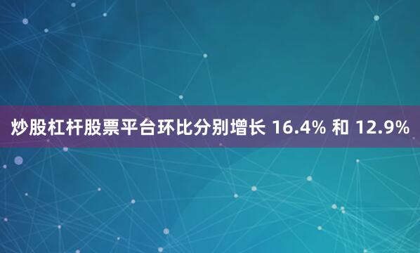 炒股杠杆股票平台环比分别增长 16.4% 和 12.9%